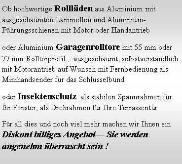 Textfeld: Ob hochwertige Rollläden aus Aluminium mit ausgeschäumten Lammellen und Aluminium-Führungsschienen mit Motor oder Handantrieb
oder Aluminium Garagenrolltore mit 55 mm oder 77 mm Rolltorprofil , ausgeschäumt, selbstverständlich mit Motorantrieb auf Wunsch mit Fernbedienung als Minihandsender für das Schlüsselbund
oder Insektenschutz als stabilen Spannrahmen für Ihr Fenster, als Drehrahmen für Ihre Terrassentür
Für all dies und noch viel mehr machen wir Ihnen ein Diskont billiges Angebot— Sie werden angenehm überrascht sein !