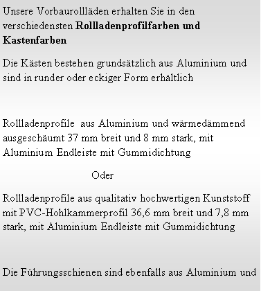 Textfeld: Unsere Vorbaurolll�den erhalten Sie in den verschiedensten Rollladenprofilfarben und Kastenfarben Die K�sten bestehen grunds�tzlich aus Aluminium und sind in runder oder eckiger Form erh�ltlichRollladenprofile  aus Aluminium und w�rmed�mmend  ausgesch�umt 37 mm breit und 8 mm stark, mit Aluminium Endleiste mit Gummidichtung                                 OderRollladenprofile aus qualitativ hochwertigen Kunststoff mit PVC-Hohlkammerprofil 36,6 mm breit und 7,8 mm stark, mit Aluminium Endleiste mit GummidichtungDie F�hrungsschienen sind ebenfalls aus Aluminium und 