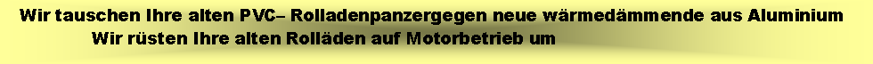 Textfeld:    Wir tauschen Ihre alten PVC� Rolladenpanzergegen neue w�rmed�mmende aus Aluminium                Wir r�sten Ihre alten Roll�den auf Motorbetrieb um