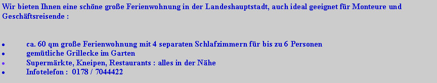 Textfeld: Wir bieten Ihnen eine schöne große Ferienwohnung in der Landeshauptstadt, auch ideal geeignet für Monteure und Geschäftsreisende :
ca. 60 qm große Ferienwohnung mit 4 separaten Schlafzimmern für bis zu 6 Personen
gemütliche Grillecke im Garten
Supermärkte, Kneipen, Restaurants : alles in der Nähe
Infotelefon : 0178 / 7044422